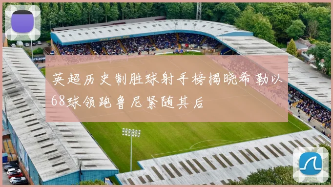 英超历史制胜球射手榜揭晓希勒以68球领跑鲁尼紧随其后