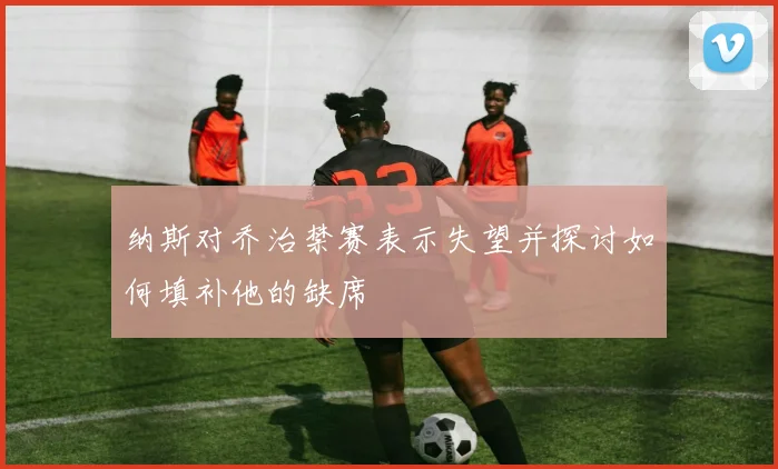 纳斯对乔治禁赛表示失望并探讨如何填补他的缺席