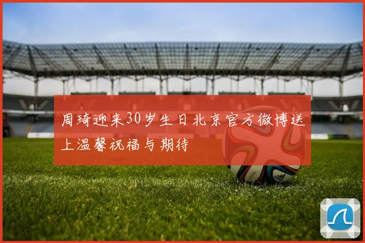 周琦迎来30岁生日北京官方微博送上温馨祝福与期待