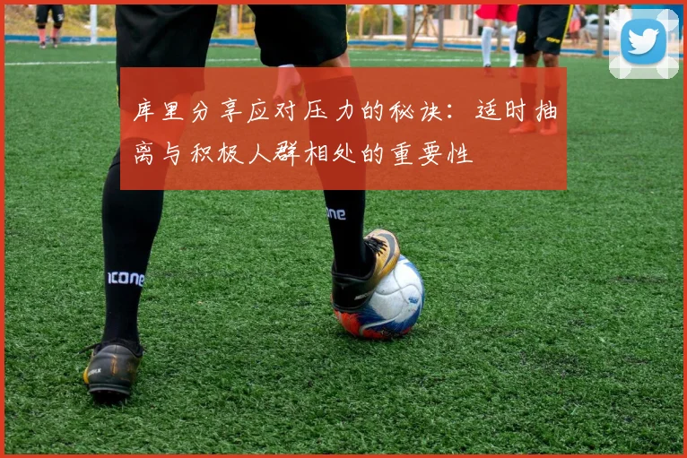 库里分享应对压力的秘诀：适时抽离与积极人群相处的重要性
