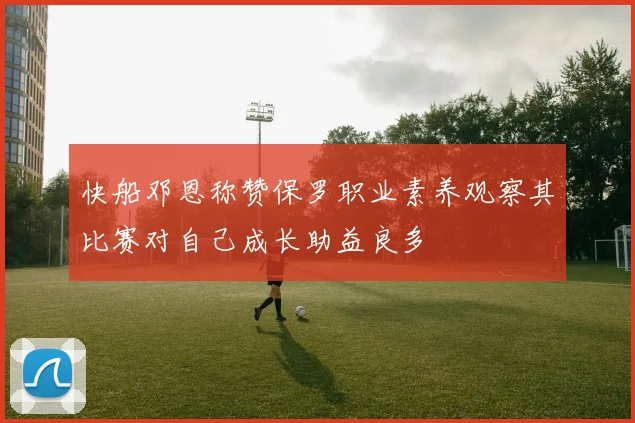 快船邓恩称赞保罗职业素养观察其比赛对自己成长助益良多